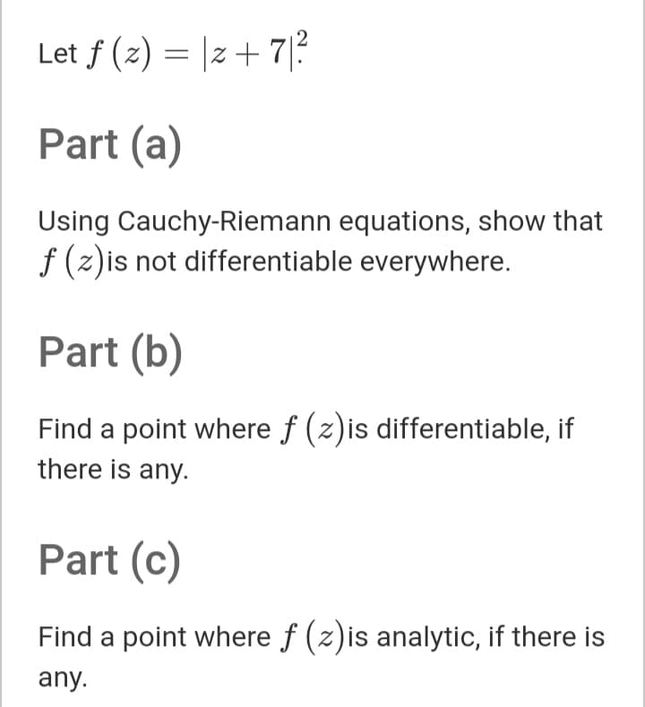 2
Let f (z) = |z+ 7|?
Part (a)
Using Cauchy-Riemann equations, show that
f (z)is not differentiable everywhere.
Part (b)
Find a point where f (z)is differentiable, if
there is any.
Part (c)
Find a point where f (z)is analytic, if there is
any.
