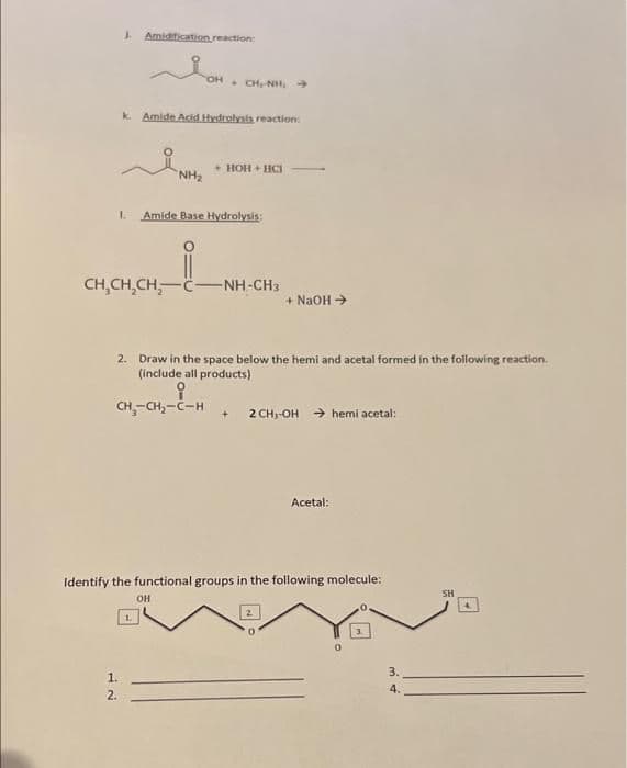 I Amidification reaction:
OH ONH.
k Amide Acid Hydrolysis reaction:
• HOH + HCI
NH2
1.
Amide Base Hydrolysis:
CH,CH,CH,-C-NH-CH3
+ NaOH >
2. Draw in the space below the hemi and acetal formed in the following reaction.
(include all products)
CH,-CH,-C-H
2 CH, OH → hemi acetal:
Acetal:
Identify the functional groups in the following molecule:
SH
он
1.
3.
1.
4.
2.
