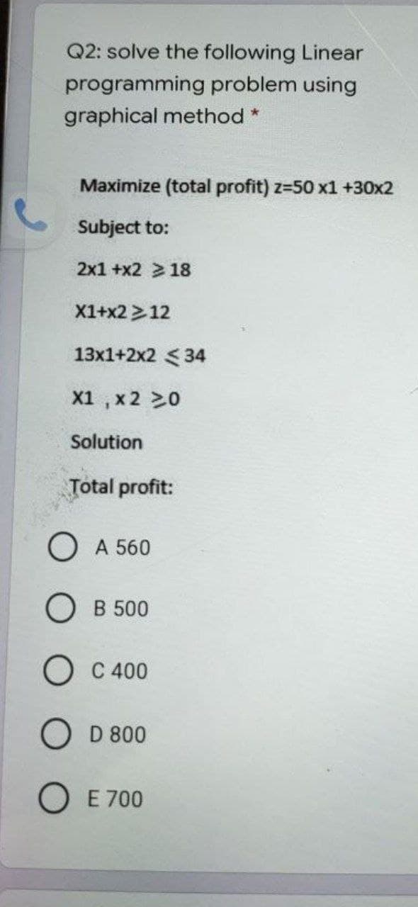 Q2: solve the following Linear
programming problem using
graphical method *
Maximize (total profit) z-50 x1 +30x2
Subject to:
2x1 +x2 >18
X1+x2 >12
13x1+2x2 < 34
X1 , x 2 20
Solution
Total profit:
О А 560
О В 500
О С400
O D 800
O E 700

