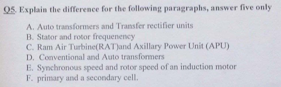 Q5. Explain the difference for the following paragraphs, answer five only
A. Auto transformers and Transfer rectifier units
B. Stator and rotor frequenency
C. Ram Air Turbine(RAT)and Axillary Power Unit (APU)
D. Conventional and Auto transformers
E. Synchronous speed and rotor speed of an induction motor
F. primary and a secondary cell.
