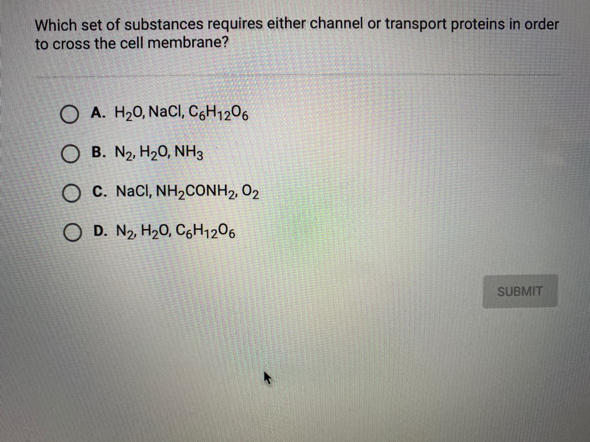 Which set of substances requires either channel or transport proteins in order
to cross the cell membrane?
O A. H20, NaCl, CH1206
O B. N2, H20, NH3
O C. NaCI, NH2CONH2, 02
O D. N2 H20, C6H1206
SUBMIT
