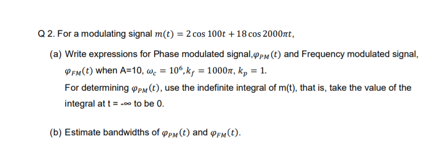 Q 2. For a modulating signal m(t) = 2 cos 100t + 18 cos 2000nt,
(a) Write expressions for Phase modulated signal,PM (t) and Frequency modulated signal,
PEm(t) when A=10, wc = 106,k, = 1000n, k, = 1.
For determining o Pm (t), use the indefinite integral of m(t), that is, take the value of the
integral at t = -o
-00 to be 0.
(b) Estimate bandwidths of oPM (t) and oem(t).
