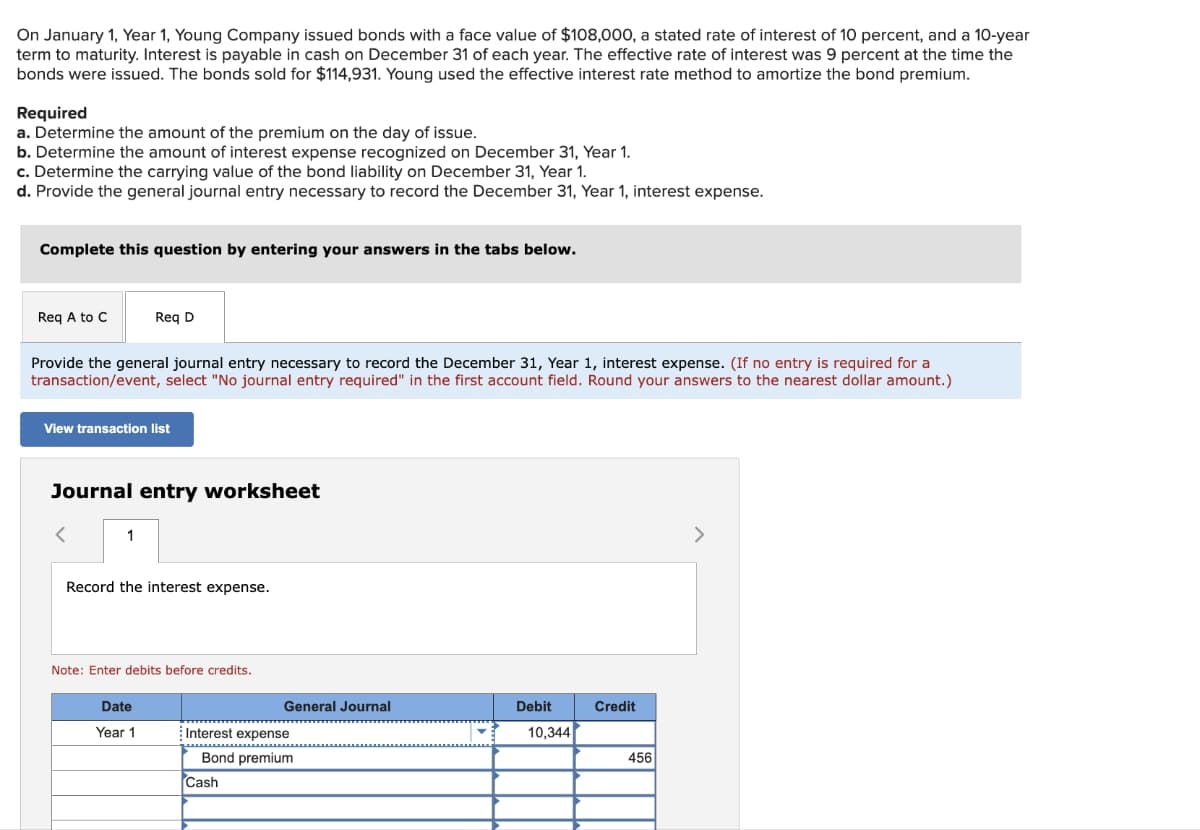 On January 1, Year 1, Young Company issued bonds with a face value of $108,000, a stated rate of interest of 10 percent, and a 10-year
term to maturity. Interest is payable in cash on December 31 of each year. The effective rate of interest was 9 percent at the time the
bonds were issued. The bonds sold for $114,931. Young used the effective interest rate method to amortize the bond premium.
Required
a. Determine the amount of the premium on the day of issue.
b. Determine the amount of interest expense recognized on December 31, Year 1.
c. Determine the carrying value of the bond liability on December 31, Year 1.
d. Provide the general journal entry necessary to record the December 31, Year 1, interest expense.
Complete this question by entering your answers in the tabs below.
Req A to C
Provide the general journal entry necessary to record the December 31, Year 1, interest expense. (If no entry is required for a
transaction/event, select "No journal entry required" in the first account field. Round your answers to the nearest dollar amount.)
Req D
View transaction list
Journal entry worksheet
1
Record the interest expense.
Note: Enter debits before credits.
Date
Year 1
General Journal
Interest expense
Bond premium
Cash
Debit
10,344
Credit
456
>