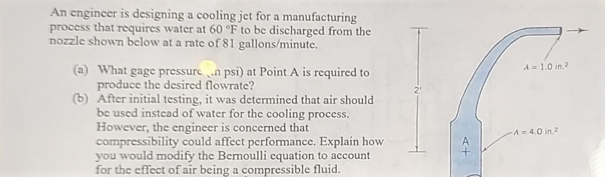An engineer is designing a cooling jet for a manufacturing
process that requires water at 60 °F to be discharged from the
nozzle shown below at a rate of 81 gallons/minute.
(a) What gage pressuren psi) at Point A is required to
produce the desired flowrate?
(b)
After initial testing, it was determined that air should
be used instead of water for the cooling process.
However, the engineer is concerned that
compressibility could affect performance. Explain how
you would modify the Bernoulli equation to account
for the effect of air being a compressible fluid.
A = 1.0 in.²
-A=4.0 in.2