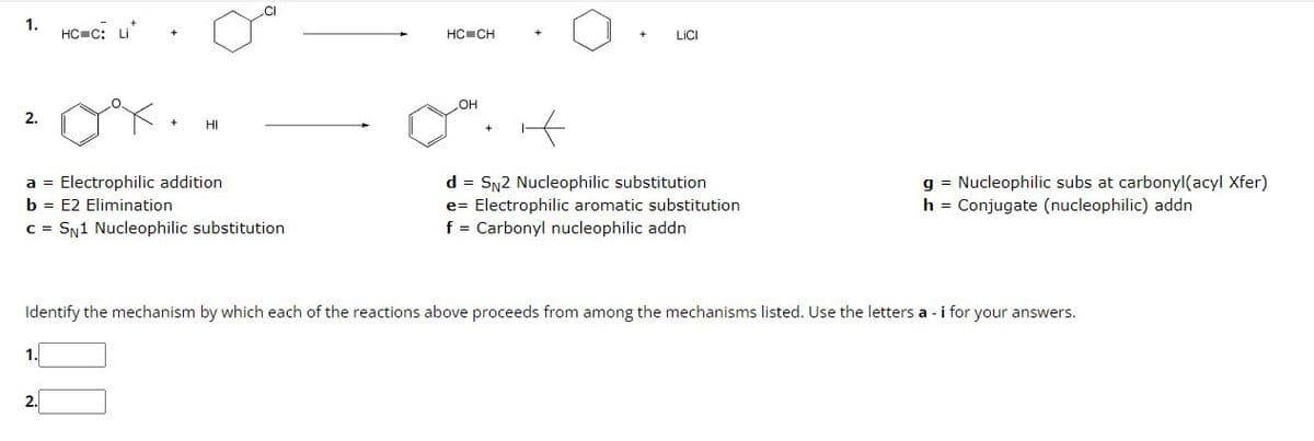 1.
HC-C: u
2.
a =
b = E2 Elimination
Electrophilic addition
c = SN1 Nucleophilic substitution
HC CH
LOH
LICI
it
d = SN2 Nucleophilic substitution
e= - Electrophilic aromatic substitution
f = Carbonyl nucleophilic addn
g = Nucleophilic subs at carbonyl(acyl Xfer)
h = Conjugate (nucleophilic) addn
Identify the mechanism by which each of the reactions above proceeds from among the mechanisms listed. Use the letters a - i for your answers.
1.
2.