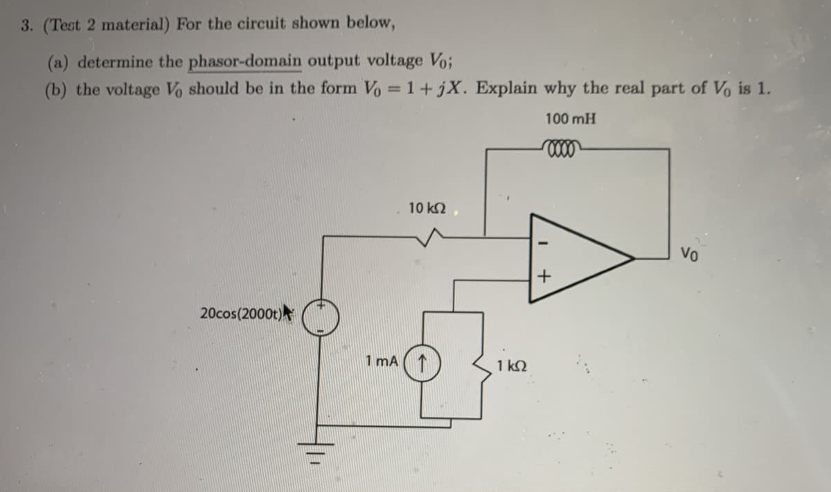 3. (Test 2 material) For the circuit shown below,
(a) determine the phasor-domain output voltage Vo;
(b) the voltage Vo should be in the form Vo = 1+ jX. Explain why the real part of Vo is 1.
100 mH
10 k2
20cos(2000t)
1 mA
1 k2
