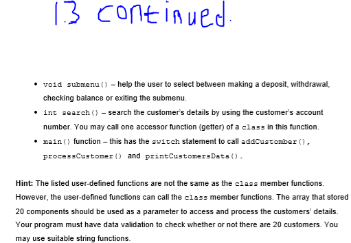 13 continued
void submenu () – help the user to select between making a deposit, withdrawal,
checking balance or exiting the submenu.
int search () - search the customer's details by using the customer's account
number. You may call one accessor function (getter) of a class in this function.
• main () function – this has the switch statement to call addCustomber (),
processCustomer () and printCustomersData ().
Hint: The listed user-defined functions are not the same as the class member functions.
However, the user-defined functions can call the class member functions. The aray that stored
20 components should be used as a parameter to access and process the customers' details.
Your program must have data validation to check whether or not there are 20 customers. You
may use suitable string functions.
