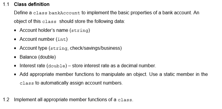 1.1 Class definition
Define a class bankAccount to implement the basic properties of a bank account. An
object of this class should store the following data:
• Account holder's name (string)
• Account number (int)
• Account type (string, check/savings/business)
• Balance (double)
• Interest rate (double) – store interest rate as a decimal number.
• Add appropriate member functions to manipulate an object. Use a static member in the
class to automatically assign account numbers.
1.2 Implement all appropriate member functions of a class.
