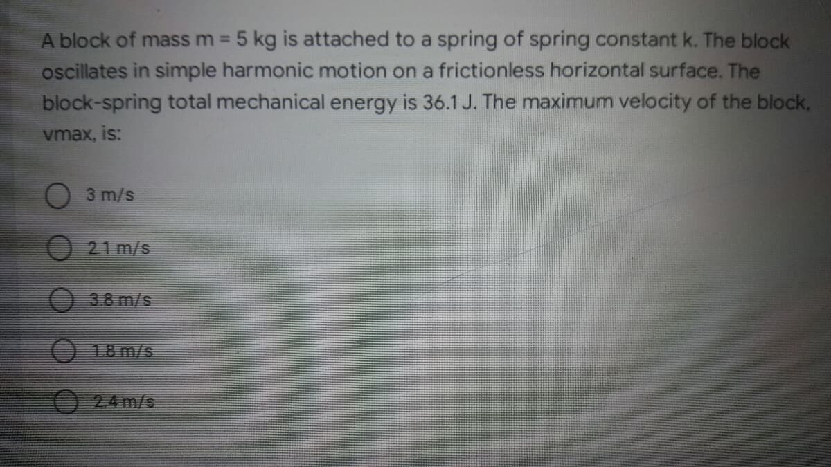 A block of mass m 5 kg is attached to a spring of spring constant k. The block
oscillates in simple harmonic motion on a frictionless horizontal surface. The
block-spring total mechanical energy is 36.1 J. The maximum velocity of the block,
%3D
vmax, is:
O 3 m/s
21 m/s
O3.8 m/s
O 18 m/s
24m/s
