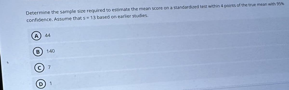 Determine the sample size required to estimate the mean score on a standardized test within 4 points of the true mean with 95%
confidence. Assume that s 13 based on earlier studies.
A 44
B 140
C 7
D 1