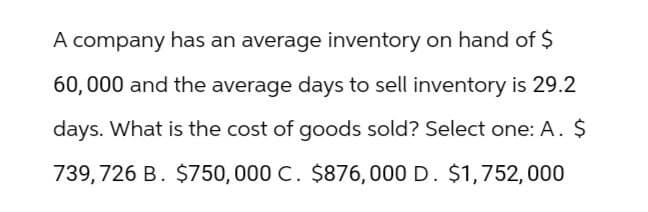 A company has an average inventory on hand of $
60,000 and the average days to sell inventory is 29.2
days. What is the cost of goods sold? Select one: A. $
739,726 B. $750,000 C. $876,000 D. $1,752,000