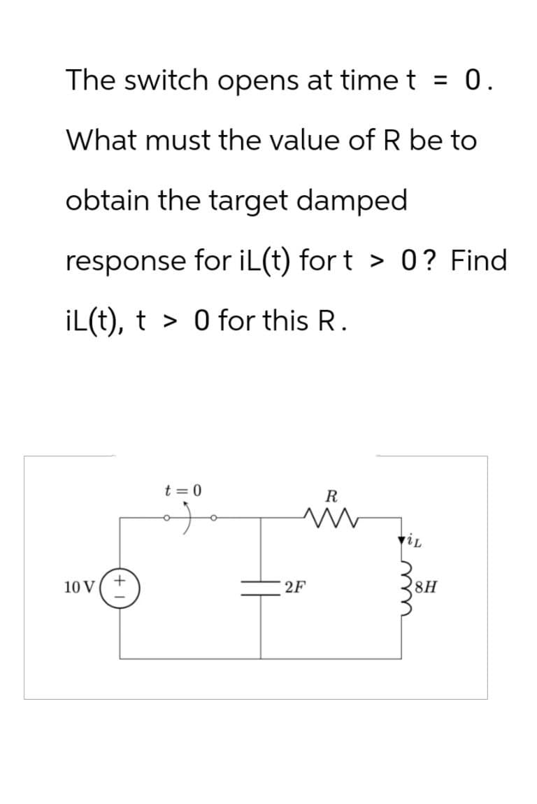 10 V
The switch opens at time t = 0.
What must the value of R be to
obtain the target damped
response for iL(t) fort > 0? Find
iL(t), t0 for this R.
t = 0
R
+
2F
8H
www.