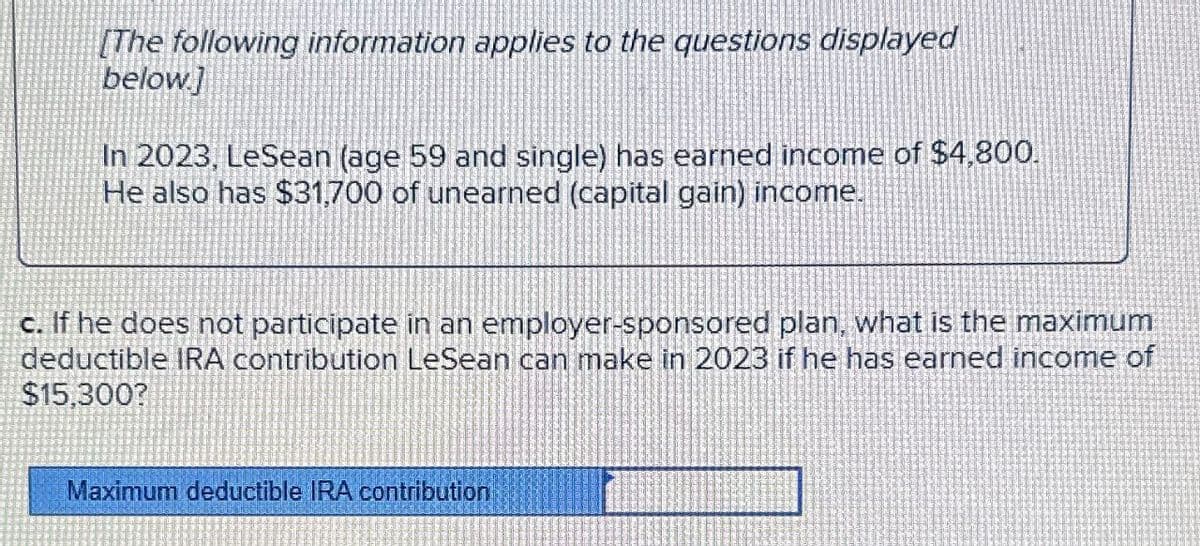 [The following information applies to the questions displayed
below.]
In 2023, LeSean (age 59 and single) has earned income of $4,800.
He also has $31,700 of unearned (capital gain) income.
c. If he does not participate in an employer-sponsored plan, what is the maximum
deductible IRA contribution LeSean can make in 2023 if he has earned income of
$15,300?
Maximum deductible IRA contribution