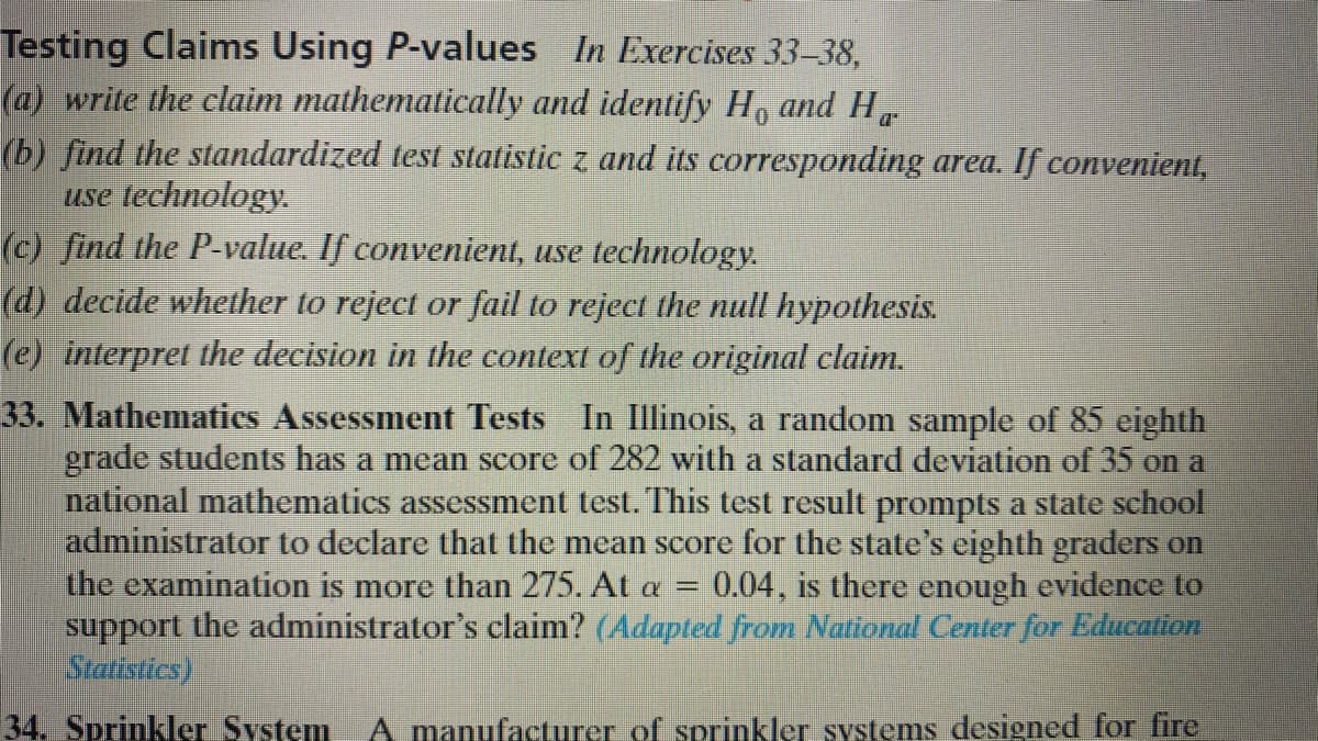 Testing Claims Using P-values In Exercises 33–38,
(a) write the claim mathematically and identify H, and H
(b) find the standardized test stalistic z and its corresponding area. If convenient,
use technology.
(c) find the P-value. If convenient, use technology.
(d) decide whether to reject or fail to reject the null hypothesis.
(e) interpret the decision in the context of the original claim.
33. Mathematics Assessment Tests In Illinois, a random sample of 85 eighth
grade students has a mean score of 282 with a standard deviation of 35 on a
national mathematics assessment test. This test result prompts a state school
administrator to declare that the mean score for the state's eighth graders on
the examination is more than 275. At a =
support the administrator's claim? (Adapted from National Center for Education
Stattstics).
0.04, is there enough evidence to
34. Sprinkler System A manufacturer of sprinkler systems designed for fire
