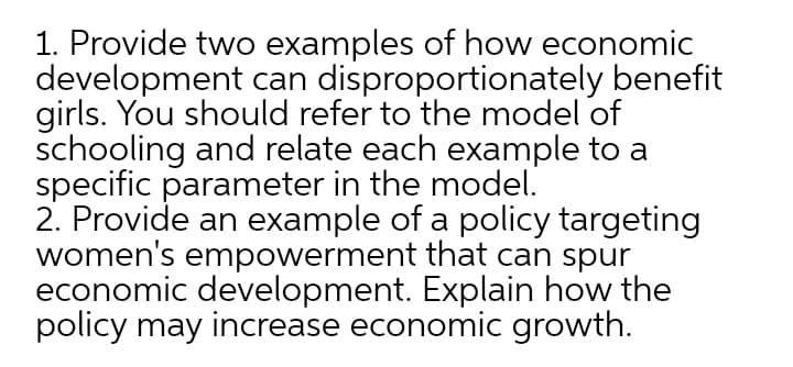 1. Provide two examples of how economic
development can disproportionately benefit
girls. You should refer to the model of
schooling and relate each example to a
specific parameter in the model.
2. Provide an example of a policy targeting
women's empowerment that can spur
economic development. Explain how the
policy may increase economic growth.
