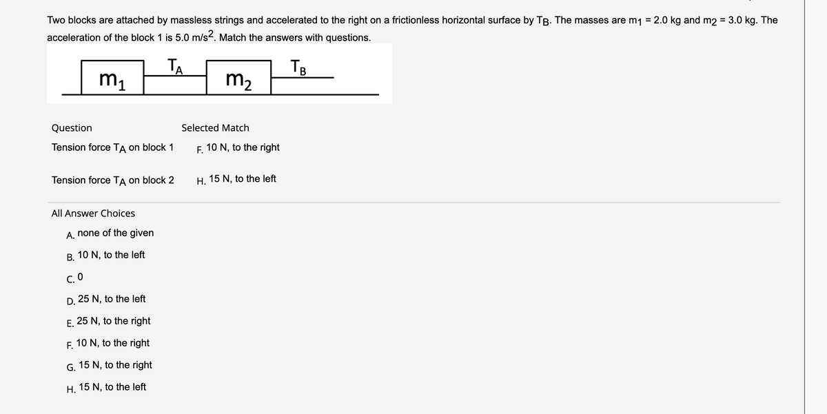 Two blocks are attached by massless strings and accelerated to the right on a frictionless horizontal surface by TB. The masses are m₁ = 2.0 kg and m2 = 3.0 kg. The
acceleration of the block 1 is 5.0 m/s². Match the answers with questions.
TB
m₁
m₂
Question
Tension force TA on block 1
TA
Tension force TA on block 2
All Answer Choices
A. none of the given
B. 10 N, to the left
C. 0
D. 25 N, to the left
E. 25 N, to the right
F. 10 N, to the right
G. 15 N, to the right
H. 15 N, to the left
Selected Match
F. 10 N, to the right
H. 15 N, to the left
