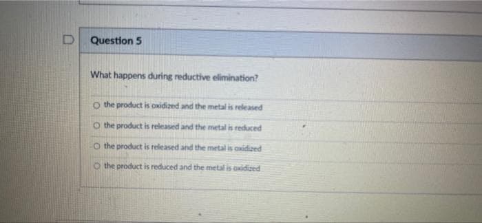 D
Question 5
What happens during reductive elimination?
the product is oxidized and the metal is released
the product is released and the metal is reduced
the product is released and the metal is oxidized
O the product is reduced and the metal is oxidized