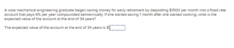 A wise mechanical engineering graduate began saving money for early retirement by depositing $1500 per month into a fixed rate
account that pays 6% per year compounded semiannually. If she started saving 1 month after she started working, what is the
expected value of the account at the end of 34 years?
The expected value of the account at the end of 34 years is $[