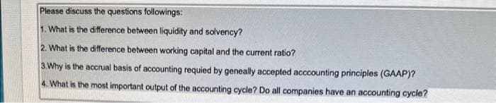 Please discuss the questions followings:
1. What is the difference between liquidity and solvency?
2. What is the difference between working capital and the current ratio?
3. Why is the accrual basis of accounting requied by geneally accepted acccounting principles (GAAP)?
4. What is the most important output of the accounting cycle? Do all companies have an accounting cycle?