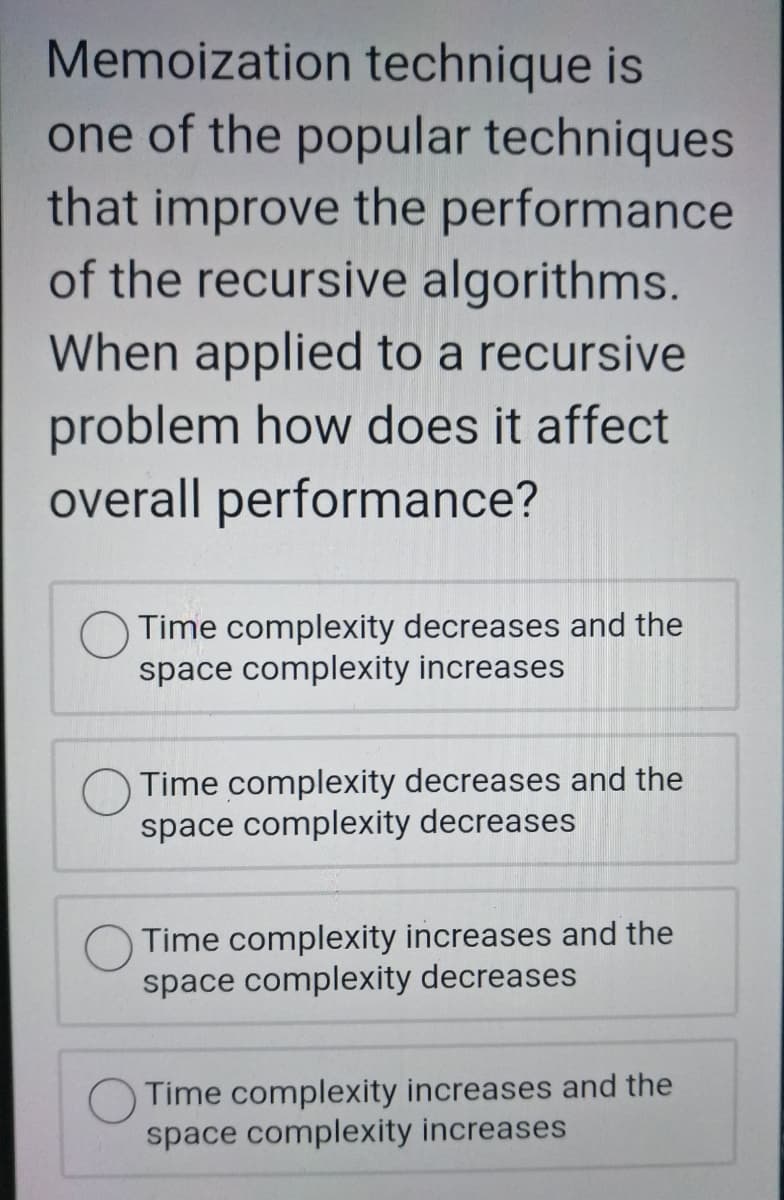 Memoization technique is
one of the popular techniques
that improve the performance
of the recursive algorithms.
When applied to a recursive
problem how does it affect
overall performance?
Time complexity decreases and the
space complexity increases
Time complexity decreases and the
space complexity decreases
Time complexity increases and the
space complexity decreases
Time complexity increases and the
space complexity increases
