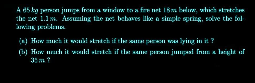 A 65 kg person jumps from a window to a fire net 18 m below, which stretches
the net 1.1 m. Assuming the net behaves like a simple spring, solve the fol-
lowing problems.
(a) How much it would stretch if the same person was lying in it ?
(b) How much it would stretch if the same person jumped from a height of
35 m ?
