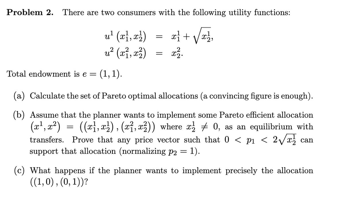 Problem 2. There are two consumers with the following utility functions:
x² + √√√x/²2₂
u² (x1, x²)
u? (r, rå)
x ²2.
Total endowment is e = (1,1).
=
=
=
(a) Calculate the set of Pareto optimal allocations (a convincing figure is enough).
(b) Assume that the planner wants to implement some Pareto efficient allocation
(x¹, x²) ((x1, x²), (x², x²)) where x½ ‡ 0, as an equilibrium with
transfers. Prove that any price vector such that 0 < p1 < 2√√x½ can
support that allocation (normalizing p2
=
: 1).
(c) What happens if the planner wants to implement precisely the allocation
((1,0), (0, 1))?