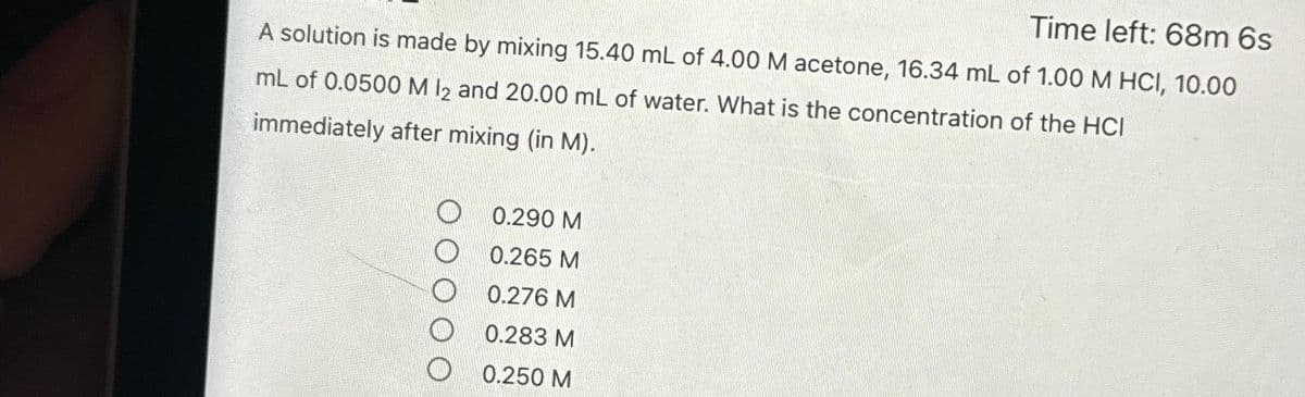 Time left: 68m 6s
A solution is made by mixing 15.40 mL of 4.00 M acetone, 16.34 mL of 1.00 M HCI, 10.00
mL of 0.0500 M 12 and 20.00 mL of water. What is the concentration of the HCI
immediately after mixing (in M).
0.290 M
0.265 M
0.276 M
0.283 M
00.250 M