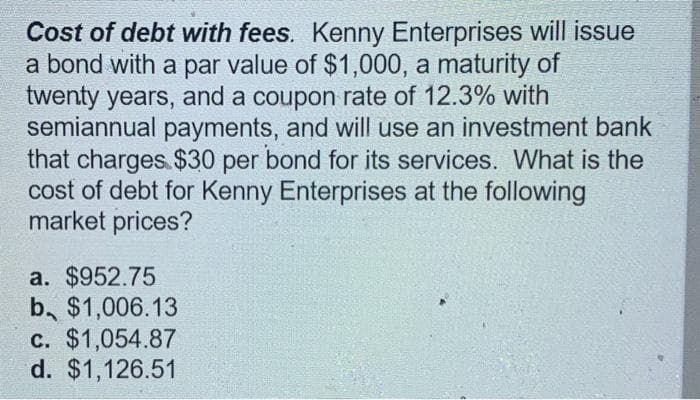 Cost of debt with fees. Kenny Enterprises will issue
a bond with a par value of $1,000, a maturity of
twenty years, and a coupon rate of 12.3% with
semiannual payments, and will use an investment bank
that charges $30 per bond for its services. What is the
cost of debt for Kenny Enterprises at the following
market prices?
a. $952.75
b. $1,006.13
c. $1,054.87
d. $1,126.51