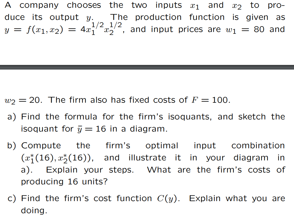 A company chooses the two inputs *1
duce its output y.
f(x1, x₂)
y =
and 2 to pro-
The production function is given as
1/2 1/2, and input prices are ₁ = 80 and
4x1x2
=
w220. The firm also has fixed costs of F = 100.
a) Find the formula for the firm's isoquants, and sketch the
isoquant for y = 16 in a diagram.
b) Compute the firm's optimal input combination
(x(16),x(16)), and illustrate it in your diagram in
a). Explain your steps. What are the firm's costs of
producing 16 units?
c) Find the firm's cost function C(y). Explain what you are
doing.