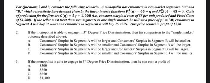 For Questions 2 and 3, consider the following scenario. A monopolist has customers in two market segments, "A" and
"B," which respectively have demand given by the linear inverse functions P(q) = 65-q and PB(q) = 45 - q. Costs
of production for the firm are C(q) = 5q + 1,000 (i.e., constant marginal costs of $5 per unit produced and Fixed Costs
of $1,000). If the seller must treat these two segments as one single market, he will set a price of p = 30; customers in
Segment A will buy 35 units and customers in Segment B will buy 15 units. This price results in profit of $250.
2.
3.
If the monopolist is able to engage in 3rd Degree Price Discrimination, then (in comparison to the "single market"
outcome described above),
A.
B.
C.
D.
If the monopolist is able to engage in 3rd Degree Price Discrimination, then he can earn a profit of
A.
$300
ABCD
B.
Consumers' Surplus in Segment A will be larger and Consumers' Surplus in Segment B will be smaller.
Consumers' Surplus in Segment A will be smaller and Consumers' Surplus in Segment B will be larger.
Consumers' Surplus in Segment A will be larger and Consumers' Surplus in Segment B will be larger.
Consumers' Surplus in Segment A will be smaller and Consumers' Surplus in Segment B will be smaller.
$550
$850
D. $1,300
C.