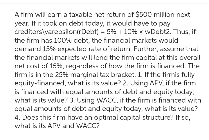 A firm will earn a taxable net return of $500 million next
year. If it took on debt today, it would have to pay
creditors\varepsilon(rDebt) = 5% + 10% x wDebt2. Thus, if
the firm has 100% debt, the financial markets would
demand 15% expected rate of return. Further, assume that
the financial markets will lend the firm capital at this overall
net cost of 15%, regardless of how the firm is financed. The
firm is in the 25% marginal tax bracket. 1. If the firmis fully
equity-financed, what is its value? 2. Using APV, if the firm
is financed with equal amounts of debt and equity today,
what is its value? 3. Using WACC, if the firm is financed with
equal amounts of debt and equity today, what is its value?
4. Does this firm have an optimal capital structure? If so,
what is its APV and WACC?