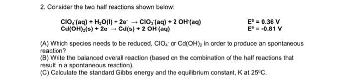2. Consider the two half reactions shown below:
CIO, (aq) + H₂O(l) +2e CIO, (aq) + 2 OH (aq)
Cd(OH)2(s) + 2e → Cd(s) + 2 OH (aq)
Eº = 0.36 V
Eº = -0.81 V
(A) Which species needs to be reduced, CIO, or Cd(OH)₂ in order to produce an spontaneous
reaction?
(B) Write the balanced overall reaction (based on the combination of the half reactions that
result in a spontaneous reaction).
(C) Calculate the standard Gibbs energy and the equilibrium constant, K at 25°C.