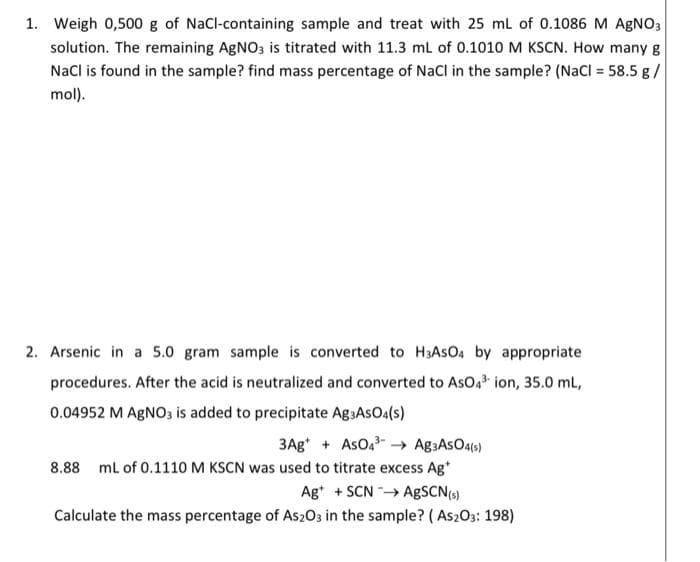 1. Weigh 0,500 g of NaCl-containing sample and treat with 25 mL of 0.1086 M AgNO3
solution. The remaining AgNO3 is titrated with 11.3 mL of 0.1010 M KSCN. How many g
NaCl is found in the sample? find mass percentage of NaCl in the sample? (NaCl = 58.5 g /
mol).
2. Arsenic in a 5.0 gram sample is converted to H3ASO4 by appropriate
procedures. After the acid is neutralized and converted to AsO 4³ ion, 35.0 mL,
0.04952 M AgNO3 is added to precipitate Ag3ASO4(s)
3Ag+ AsO4³ Ag3ASO4(s)
8.88 mL of 0.1110 M KSCN was used to titrate excess Ag
Ag +SCN→ AgSCN (s)
Calculate the mass percentage of As2O3 in the sample? (As203: 198)