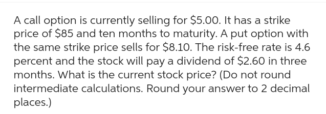 A call option is currently selling for $5.00. It has a strike
price of $85 and ten months to maturity. A put option with
the same strike price sells for $8.10. The risk-free rate is 4.6
percent and the stock will pay a dividend of $2.60 in three
months. What is the current stock price? (Do not round
intermediate calculations. Round your answer to 2 decimal
places.)