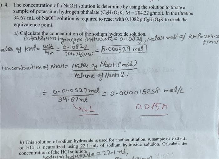 4. The concentration of a NaOH solution is determine by using the solution to titrate a
sample of potassium hydrogen phthalate (C8H5O4K, M = 204.22 g/mol). In the titration
34.67 mL of NaOH solution is required to react with 0.1082 g C8H5O4K to reach the
equivalence point.
a) Calculate the concentration of the sodium hydroxide solution.
Potassium hydrogen Phthalate = 0-10829, Molar mass of KMP=204-22
Hales of KMP = Mass
0.10829
g/mol
Mm
6.000529 mal
204229/Mal
Concentration of NaOH = Males
=
=
of
volume of Naot (L)
= 0-000529 mal
34-67 mе
onl ها
NaOH (mal)
= 0.000015258 mal/L
0.015M
b) This solution of sodium hydroxide is used for another titration. A sample of 10.0 mL
of HCI is neutralized using 22.1 mL of sodium hydroxide solution. Calculate the
concentration of the HCI solution.
sodium hydroxide 222.1 ml,
Nal100