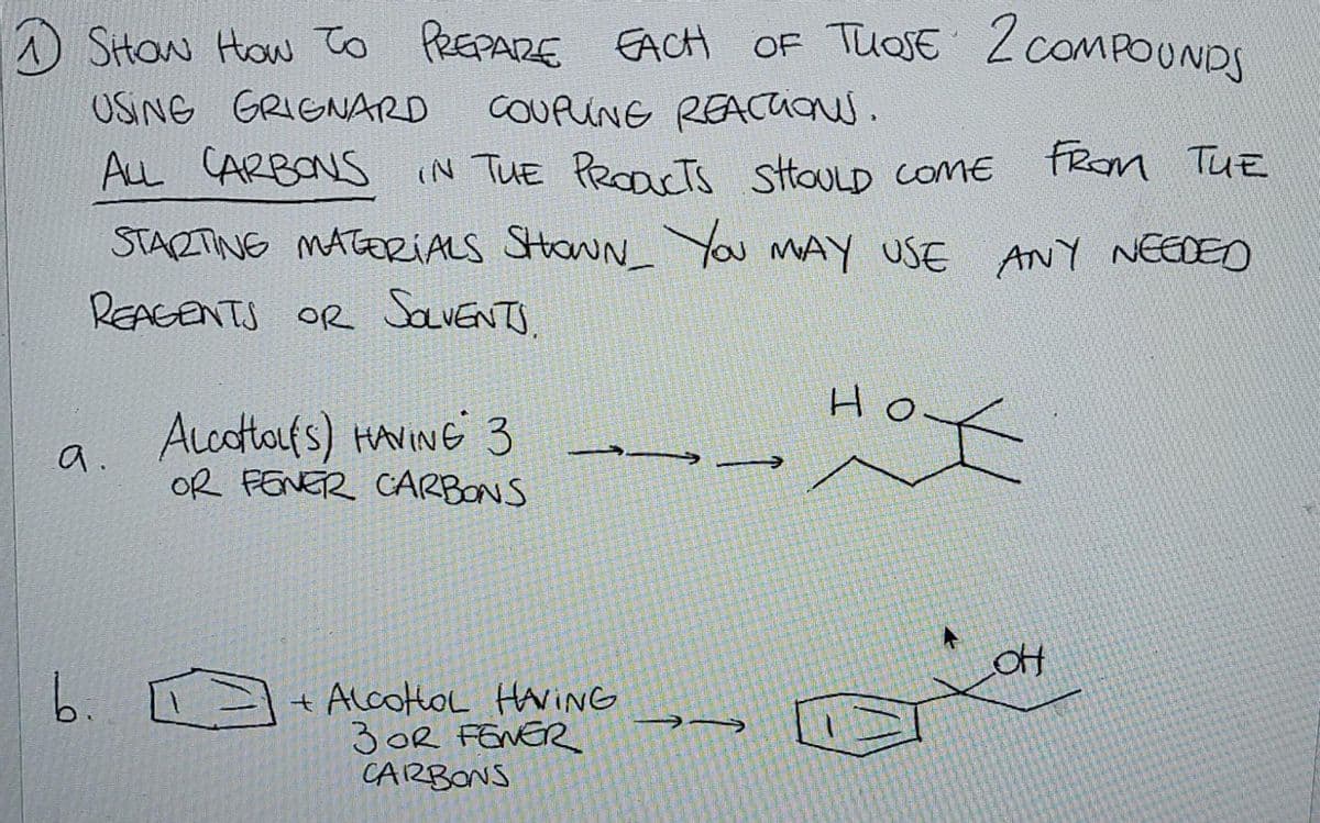 1 SHOW HOW TO PREPARE EACH OF THOSE 2 COMPOUNDS
USING GRIGNARD
COUPLINE REACTions.
ALL CARBONS IN THE PRODUCTS SHOULD COME
From The
STARTING MATERIALS SHOWN_ You MAY USE ANY NEEDED
REAGENTS OR SOLVENTS.
a.
ALCOHOL(S) HAVING 3
OR FENER CARBONS
b. [
+ ALCOHOL HAVING
3 OR FENER
CARBONS
→→
Но
1/11
OH