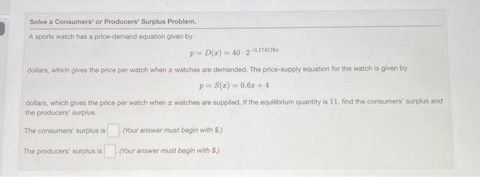 Solve a Consumers' or Producers' Surplus Problem.
A sports watch has a price-demand equation given by
p= D(z) = 40-2-0174176a
dollars, which gives the price per watch when a watches are demanded. The price-supply equation for the watch is given by
p= S(x) = 0.6z+4
dollars, which gives the price per watch when z watches are supplied. If the equilibrium quantity is 11, find the consumers' surplus and
the producers' surplus.
The consumers' surplus is. (Your answer must begin with S.)
The producers' surplus is Your answer must begin with $.)