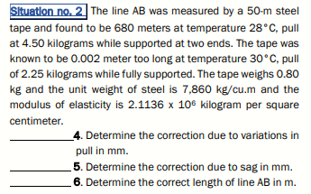 Situation no. 2 The line AB was measured by a 50-m steel
tape and found to be 680 meters at temperature 28°C, pull
at 4.50 kilograms while supported at two ends. The tape was
known to be 0.002 meter too long at temperature 30°C, pull
of 2.25 kilograms while fully supported. The tape weighs 0.80
kg and the unit weight of steel is 7,860 kg/cu.m and the
modulus of elasticity is 2.1136 x 106 kilogram per square
centimeter.
4. Determine the correction due to variations in
pull in mm.
5. Determine the correction due to sag in mm.
6. Determine the correct length of line AB in m.

