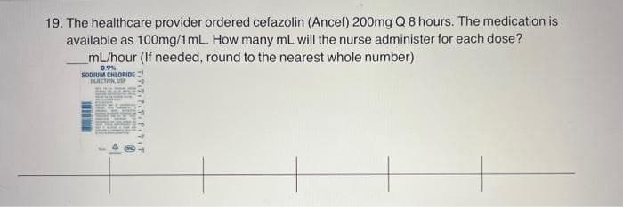 19. The healthcare provider ordered cefazolin (Ancef) 200mg Q 8 hours. The medication is
available as 100mg/1mL. How many ml will the nurse administer for each dose?
mL/hour (If needed, round to the nearest whole number)
09%
SODIUM CHLORIDE
NACTON UP
