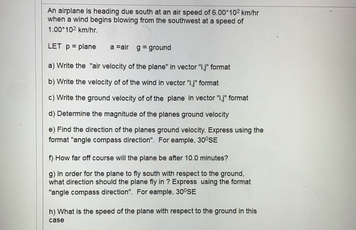 An airplane is heading due south at an air speed of 6.00*102 km/hr
when a wind begins blowing from the southwest at a speed of
1.00*102 km/hr.
LET p = plane
a =air g = ground
a) Write the "air velocity of the plane" in vector "i.j" format
b) Write the velocity of of the wind in vector "i.j" format
c) Write the ground velocity of of the plane in vector "i.j" format
d) Determine the magnitude of the planes ground velocity
e) Find the direction of the planes ground velocity. Express using the
format "angle compass direction". For eample, 30°SE
f) How far off course will the plane be after 10.0 minutes?
g) In order for the plane to fly south with respect to the ground,
what direction should the plane fly in ? Express using the format
"angle compass direction". For eample, 30°SE
h) What is the speed of the plane with respect to the ground in this
case
