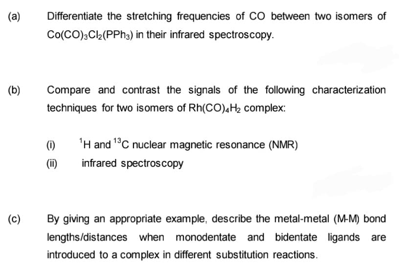 (a)
Differentiate the stretching frequencies of CÓ between two isomers of
Co(CO);Cl2(PPH3) in their infrared spectroscopy.
(b)
Compare and contrast the signals of the following characterization
techniques for two isomers of Rh(CO)4H2 complex:
(i)
'H and 1°C nuclear magnetic resonance (NMR)
(ii)
infrared spectroscopy
(c)
By giving an appropriate example, describe the metal-metal (M-M) bond
lengths/distances when monodentate and bidentate ligands are
introduced to a complex in different substitution reactions.
