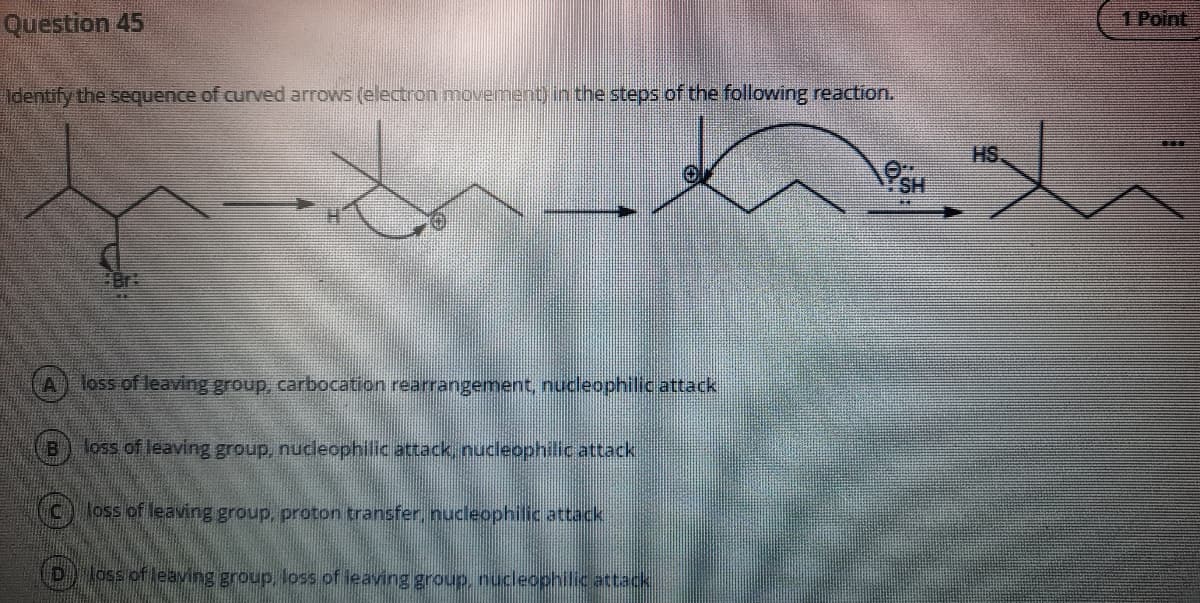 1 Point
Question 45
Identify the sequence of curved arrows (electron movementinthe steps of the following reaction.
HS
OgH
lass of leaving group, carbocation rearrangement, nucleophilicattack
oss of leaving group, nucleophilic attack, nucleophilic attack
(C) loss of leaving group, proton transfer, nucleophilic attack
D lossiof leaving group, loss of leaving group, nucleophilic attack
