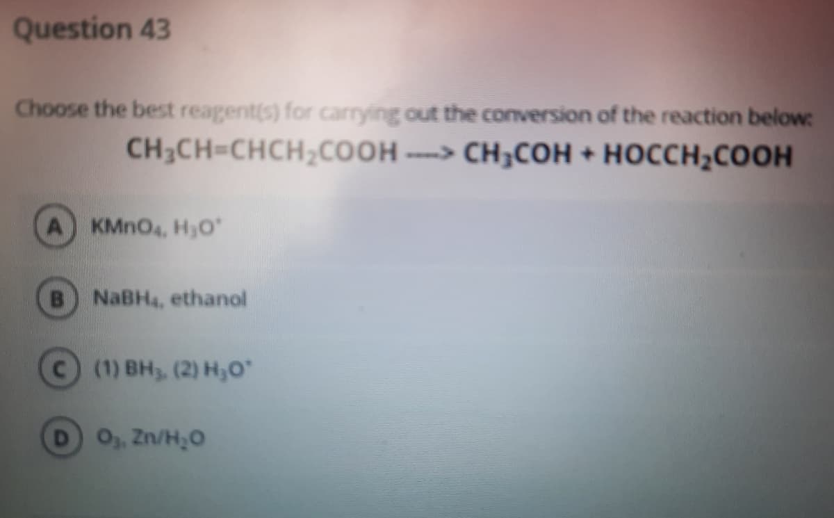 Question 43
Choose the best reagent(s) for carrying out the conversion of the reaction below:
CH3CH-CHCH,COOH ----> CH;COH + HOCCH;COOH
A KMNO4, Hyo
B NaBH4, ethanol
с) (1) Вн, (2) Нн,о"
O3, Zn/H,0
