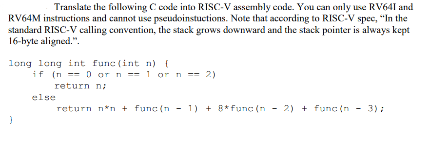 Translate the following C code into RISC-V assembly code. You can only use RV64I and
RV64M instructions and cannot use pseudoinstuctions. Note that according to RISC-V spec, "In the
standard RISC-V calling convention, the stack grows downward and the stack pointer is always kept
16-byte aligned.".
long long int func (int n)
}
if (n == 0 or n == = 1 or n == 2)
return n;
else
return n*n + func (n
1)+8*func (n) 2) func (n
-
3);