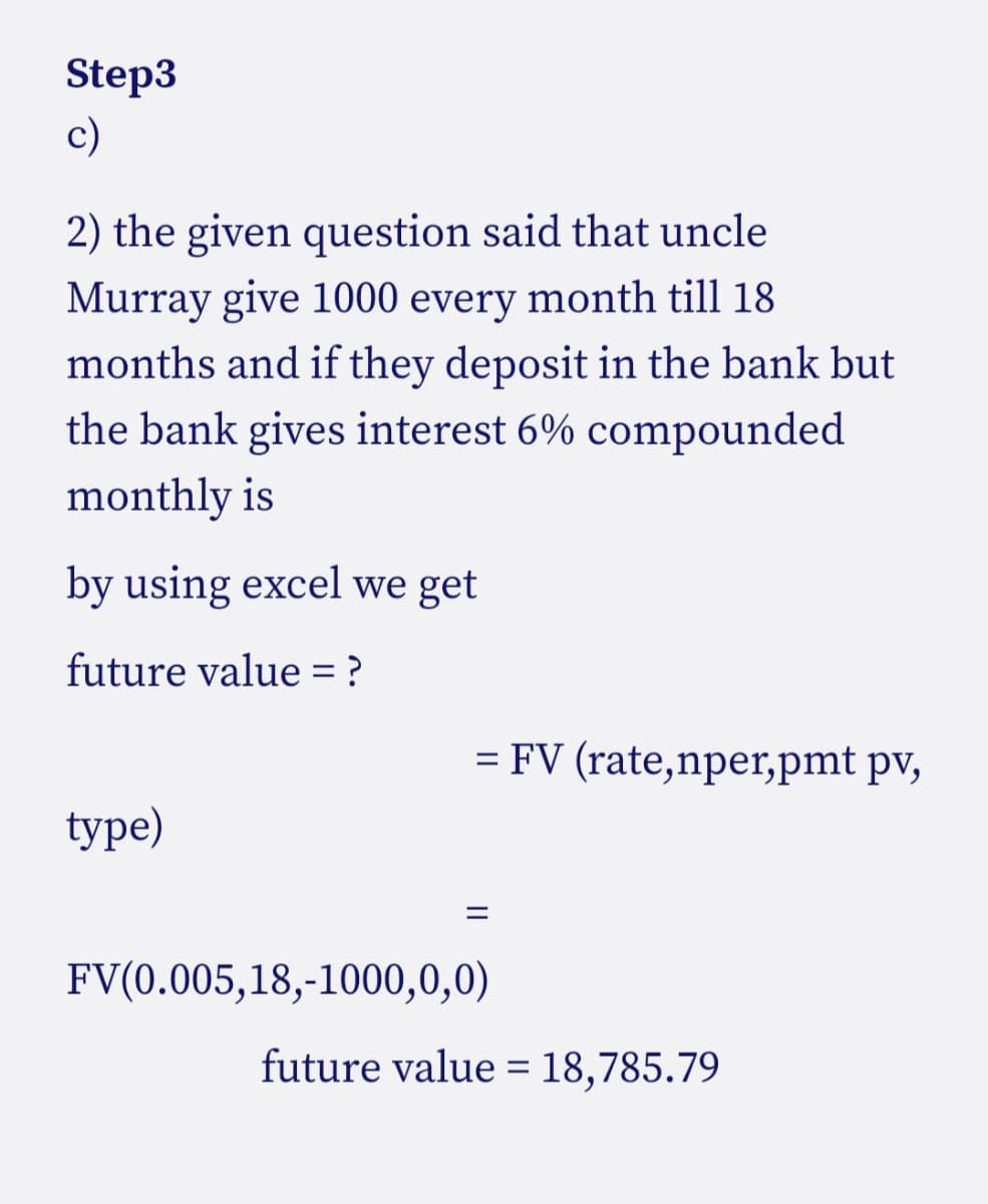 Step3
c)
2) the given question said that uncle
Murray give 1000 every month till 18
months and if they deposit in the bank but
the bank gives interest 6% compounded
monthly is
by using excel we get
future value = ?
= FV (rate,nper,pmt pv,
type)
FV(0.005,18,-1000,0,0)
future value = 18,785.79
