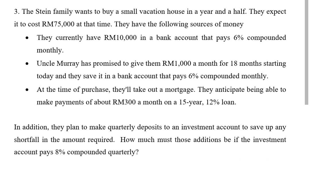 3. The Stein family wants to buy a small vacation house in a year and a half. They expect
it to cost RM75,000 at that time. They have the following sources of money
They currently have RM10,000 in a bank account that pays 6% compounded
monthly.
Uncle Murray has promised to give them RM1,000 a month for 18 months starting
today and they save it in a bank account that pays 6% compounded monthly.
At the time of purchase, they'll take out a mortgage. They anticipate being able to
make payments of about RM300 a month on a 15-year, 12% loan.
In addition, they plan to make quarterly deposits to an investment account to save up any
shortfall in the amount required. How much must those additions be if the investment
account pays 8% compounded quarterly?

