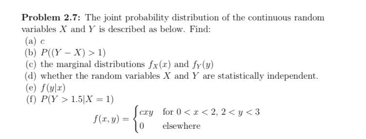 Problem 2.7: The joint probability distribution of the continuous random
variables X and Y is described as below. Find:
(a) c
(b) P((Y - X) > 1)
(c) the marginal distributions fx(x) and fy(y)
(d) whether the random variables X and Y are statistically independent.
(e) f(yx)
(f) P(Y > 1.5|X = 1)
Scry for 0< r < 2, 2 < y <3
f(r, y) =
elsewhere
