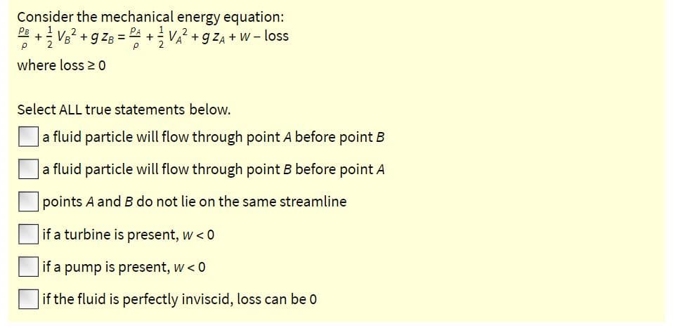 Consider the mechanical energy equation:
PE
*+ Vg? + g ZB = + V? + gZA + W - loss
+ VA? +g ZA + W – loss
where loss 20
Select ALL true statements below.
a fluid particle will flow through point A before point B
a fluid particle will flow through point B before point A
points A and B do not lie on the same streamline
if a turbine is present, w < 0
if a pump is present, w < 0
if the fluid is perfectly inviscid, loss can be 0
