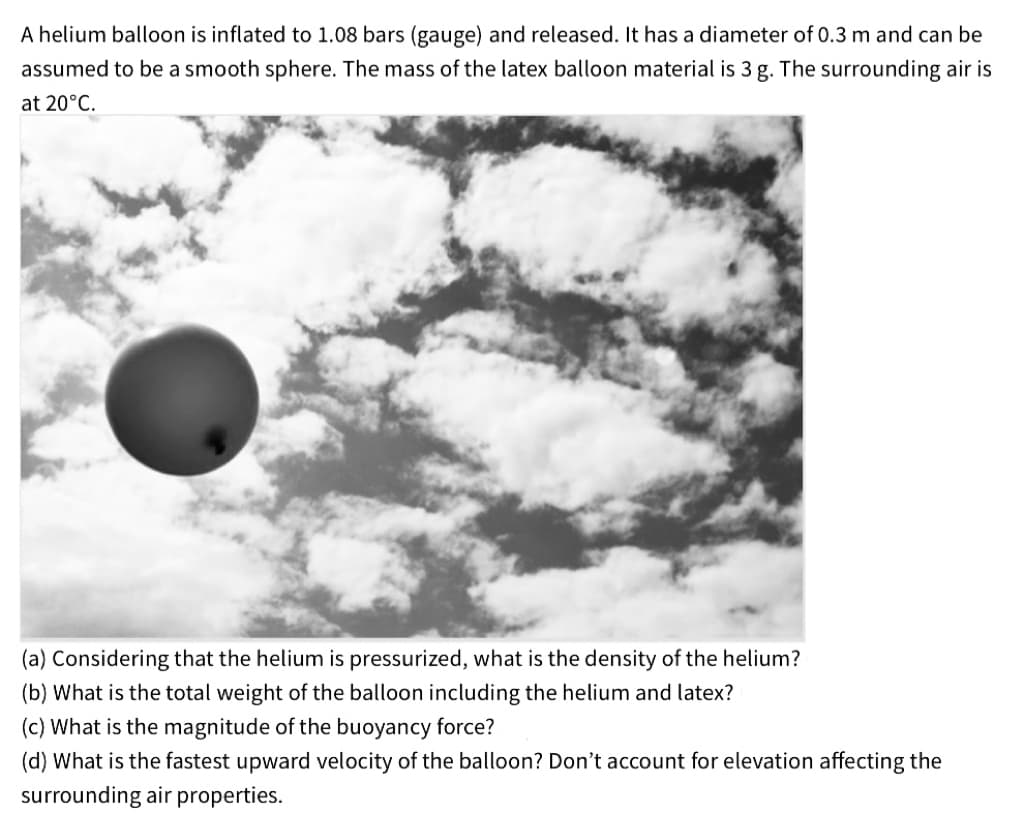 A helium balloon is inflated to 1.08 bars (gauge) and released. It has a diameter of 0.3 m and can be
assumed to be a smooth sphere. The mass of the latex balloon material is 3 g. The surrounding air is
at 20°C.
(a) Considering that the helium is pressurized, what is the density of the helium?
(b) What is the total weight of the balloon including the helium and latex?
(c) What is the magnitude of the buoyancy force?
(d) What is the fastest upward velocity of the balloon? Don't account for elevation affecting the
surrounding air properties.
