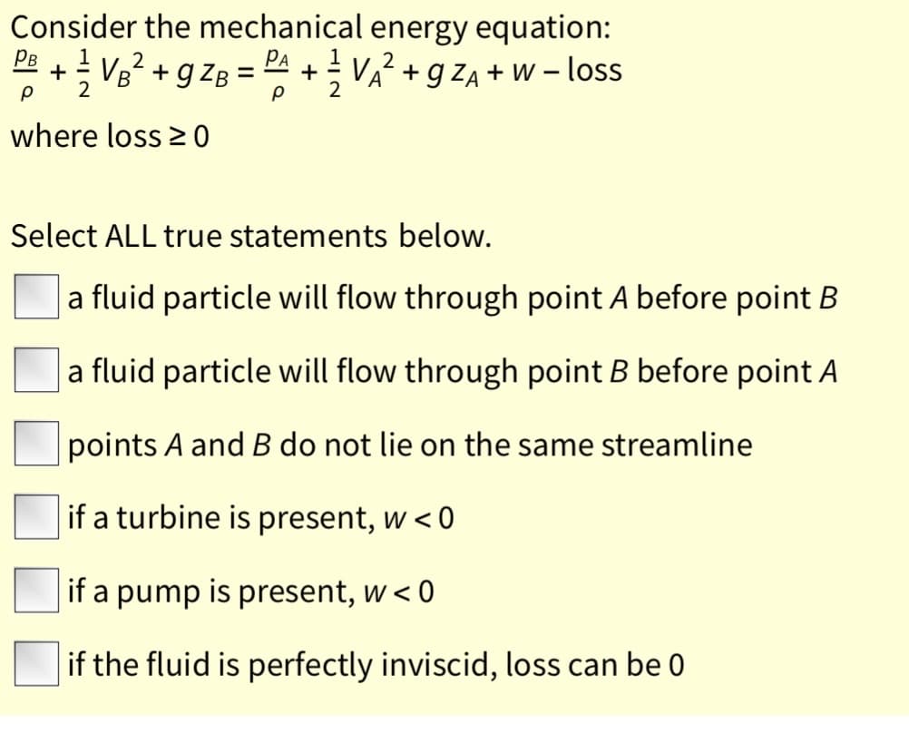 Consider the mechanical energy equation:
P + VB? + gzB =PA + V? + g ZA + w – loss
A +g ZA + W – loss
where loss 2 0
Select ALL true statements below.
a fluid particle will flow through point A before point B
a fluid particle will flow through point B before point A
points A and B do not lie on the same streamline
if a turbine is present, w < 0
if a pump is present, w < 0
if the fluid is perfectly inviscid, loss can be 0
